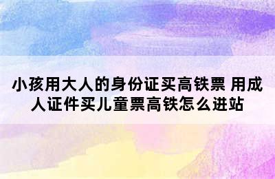 小孩用大人的身份证买高铁票 用成人证件买儿童票高铁怎么进站